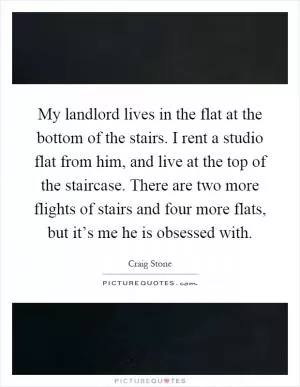 My landlord lives in the flat at the bottom of the stairs. I rent a studio flat from him, and live at the top of the staircase. There are two more flights of stairs and four more flats, but it’s me he is obsessed with Picture Quote #1