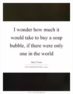 I wonder how much it would take to buy a soap bubble, if there were only one in the world Picture Quote #1
