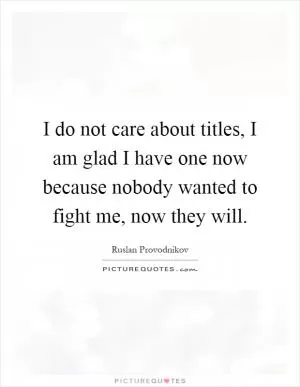 I do not care about titles, I am glad I have one now because nobody wanted to fight me, now they will Picture Quote #1
