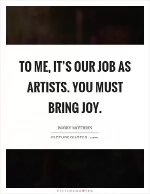 To me, it’s our job as artists. You must bring joy Picture Quote #1