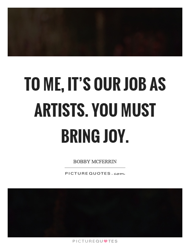 To me, it's our job as artists. You must bring joy Picture Quote #1