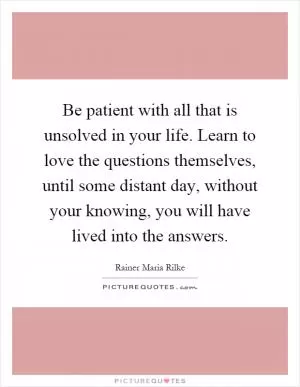 Be patient with all that is unsolved in your life. Learn to love the questions themselves, until some distant day, without your knowing, you will have lived into the answers Picture Quote #1
