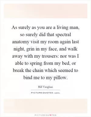 As surely as you are a living man, so surely did that spectral anatomy visit my room again last night, grin in my face, and walk away with my trousers: nor was I able to spring from my bed, or break the chain which seemed to bind me to my pillow Picture Quote #1