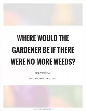 Where would the gardener be if there were no more weeds? Picture Quote #1