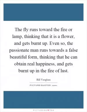 The fly runs toward the fire or lamp, thinking that it is a flower, and gets burnt up. Even so, the passionate man runs towards a false beautiful form, thinking that he can obtain real happiness, and gets burnt up in the fire of lust Picture Quote #1