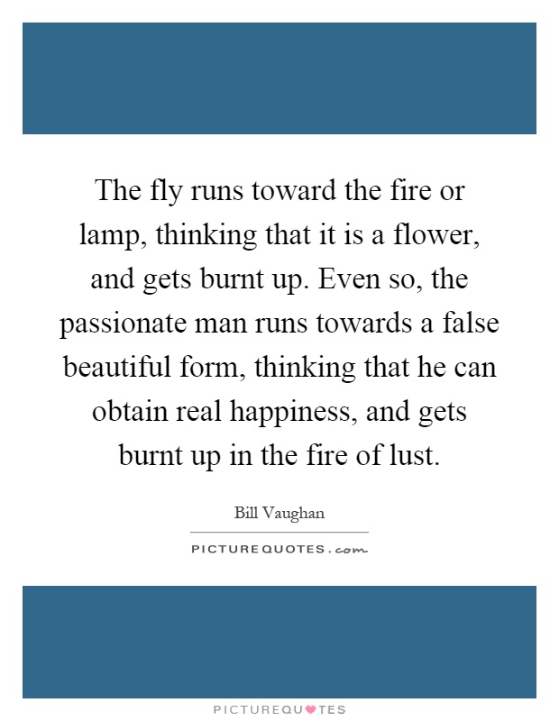 The fly runs toward the fire or lamp, thinking that it is a flower, and gets burnt up. Even so, the passionate man runs towards a false beautiful form, thinking that he can obtain real happiness, and gets burnt up in the fire of lust Picture Quote #1
