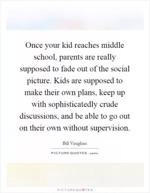 Once your kid reaches middle school, parents are really supposed to fade out of the social picture. Kids are supposed to make their own plans, keep up with sophisticatedly crude discussions, and be able to go out on their own without supervision Picture Quote #1