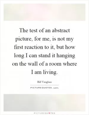 The test of an abstract picture, for me, is not my first reaction to it, but how long I can stand it hanging on the wall of a room where I am living Picture Quote #1