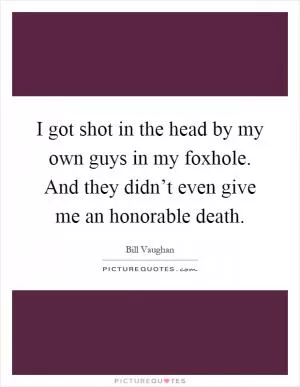 I got shot in the head by my own guys in my foxhole. And they didn’t even give me an honorable death Picture Quote #1
