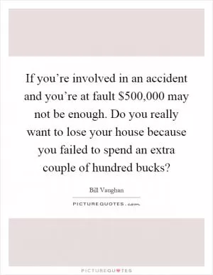 If you’re involved in an accident and you’re at fault $500,000 may not be enough. Do you really want to lose your house because you failed to spend an extra couple of hundred bucks? Picture Quote #1