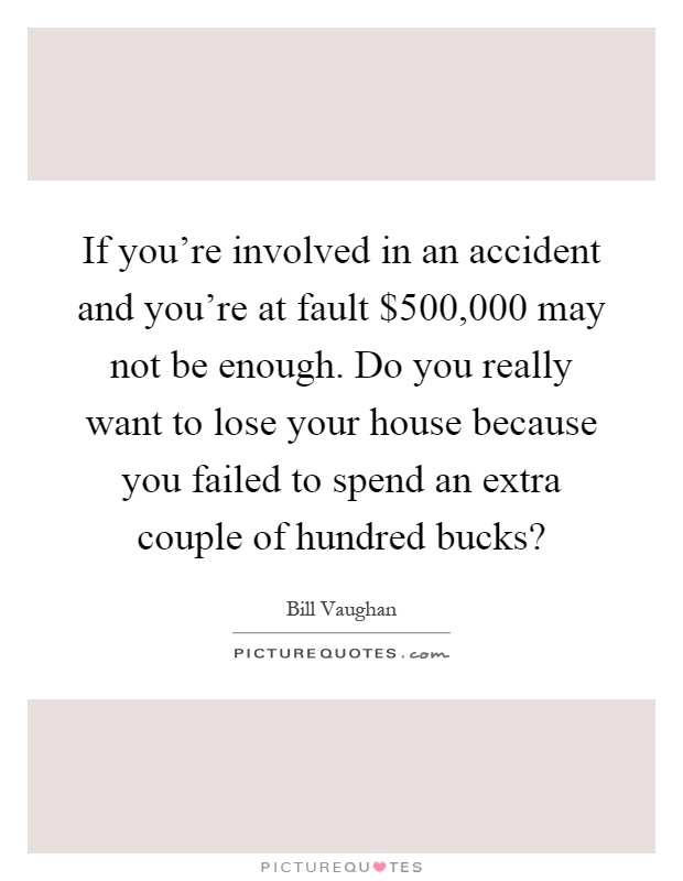 If you're involved in an accident and you're at fault $500,000 may not be enough. Do you really want to lose your house because you failed to spend an extra couple of hundred bucks? Picture Quote #1