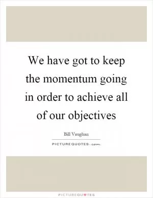 We have got to keep the momentum going in order to achieve all of our objectives Picture Quote #1