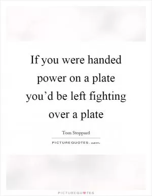 If you were handed power on a plate you’d be left fighting over a plate Picture Quote #1