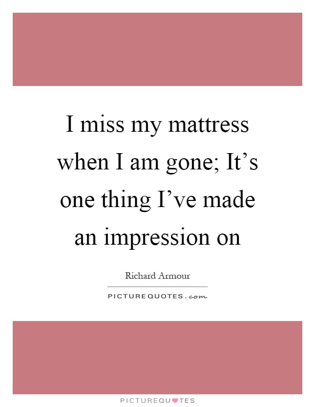 I miss my mattress when I am gone; It's one thing I've made an impression on Picture Quote #1