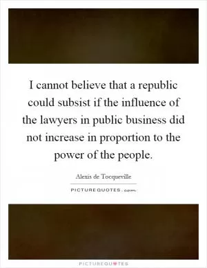 I cannot believe that a republic could subsist if the influence of the lawyers in public business did not increase in proportion to the power of the people Picture Quote #1