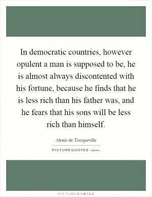In democratic countries, however opulent a man is supposed to be, he is almost always discontented with his fortune, because he finds that he is less rich than his father was, and he fears that his sons will be less rich than himself Picture Quote #1