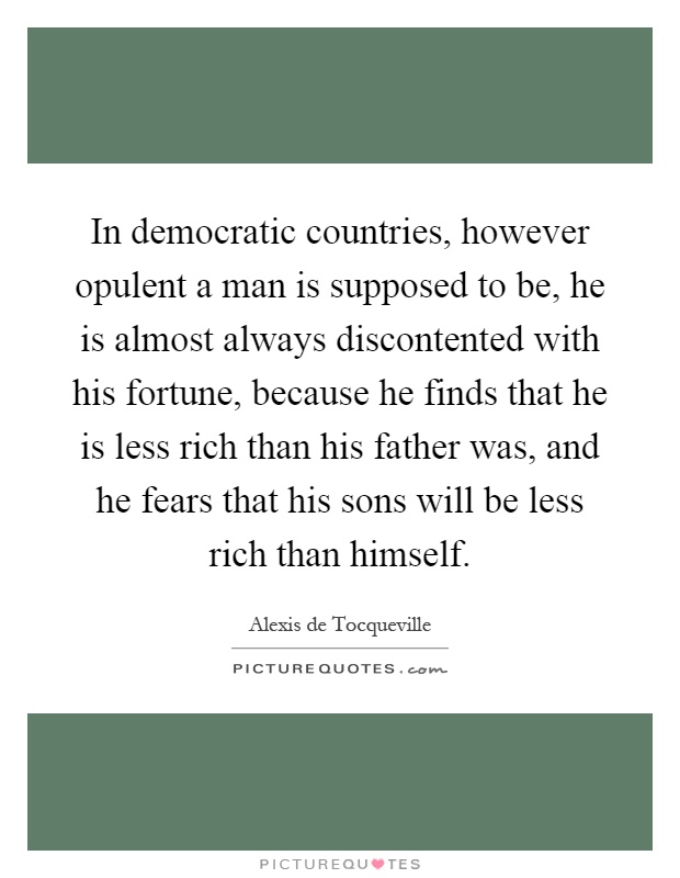 In democratic countries, however opulent a man is supposed to be, he is almost always discontented with his fortune, because he finds that he is less rich than his father was, and he fears that his sons will be less rich than himself Picture Quote #1
