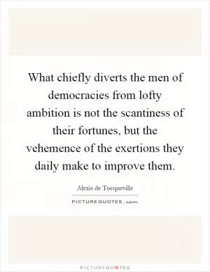 What chiefly diverts the men of democracies from lofty ambition is not the scantiness of their fortunes, but the vehemence of the exertions they daily make to improve them Picture Quote #1