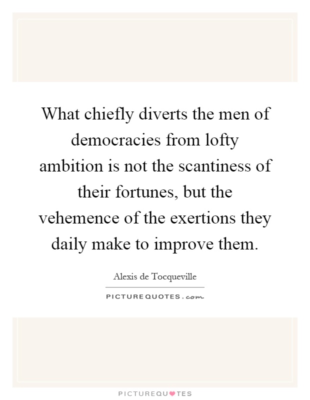 What chiefly diverts the men of democracies from lofty ambition is not the scantiness of their fortunes, but the vehemence of the exertions they daily make to improve them Picture Quote #1