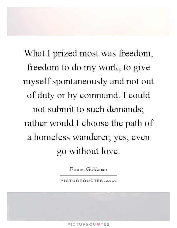 What I prized most was freedom, freedom to do my work, to give myself spontaneously and not out of duty or by command. I could not submit to such demands; rather would I choose the path of a homeless wanderer; yes, even go without love Picture Quote #1