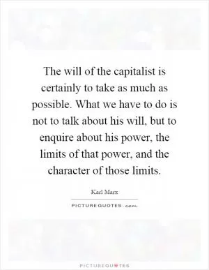 The will of the capitalist is certainly to take as much as possible. What we have to do is not to talk about his will, but to enquire about his power, the limits of that power, and the character of those limits Picture Quote #1