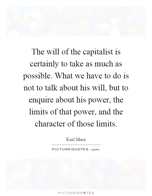 The will of the capitalist is certainly to take as much as possible. What we have to do is not to talk about his will, but to enquire about his power, the limits of that power, and the character of those limits Picture Quote #1