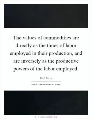 The values of commodities are directly as the times of labor employed in their production, and are inversely as the productive powers of the labor employed Picture Quote #1