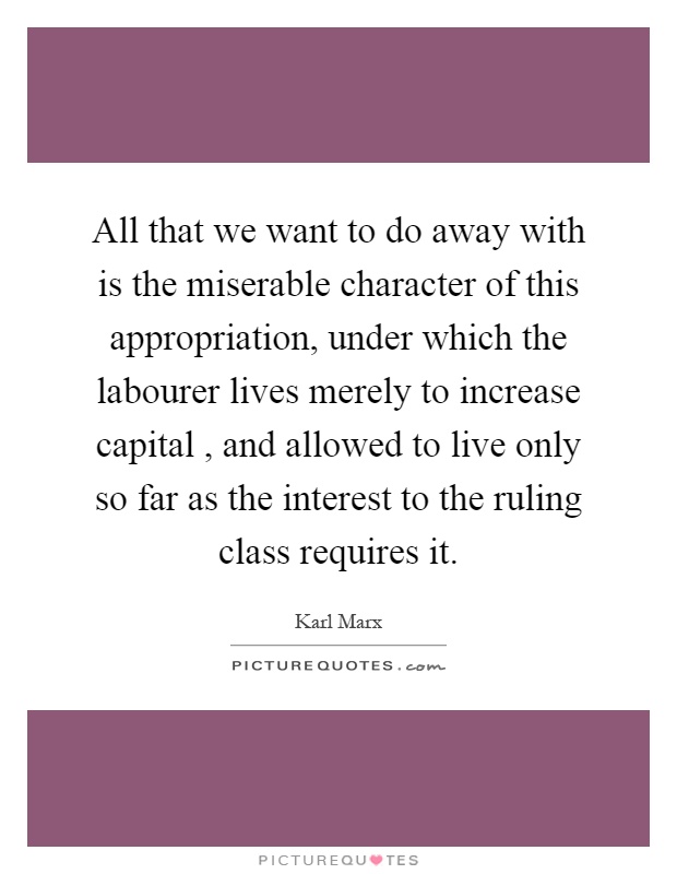 All that we want to do away with is the miserable character of this appropriation, under which the labourer lives merely to increase capital, and allowed to live only so far as the interest to the ruling class requires it Picture Quote #1