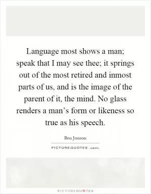Language most shows a man; speak that I may see thee; it springs out of the most retired and inmost parts of us, and is the image of the parent of it, the mind. No glass renders a man’s form or likeness so true as his speech Picture Quote #1