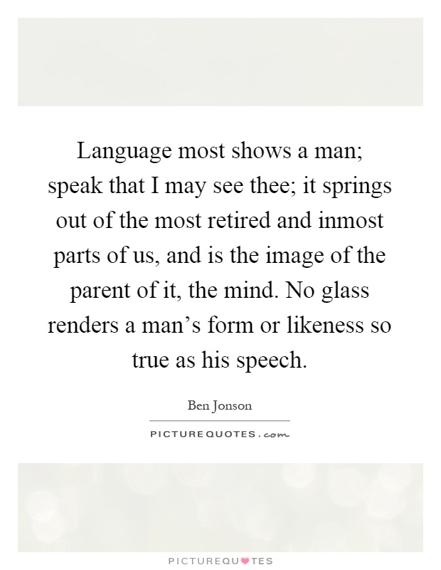Language most shows a man; speak that I may see thee; it springs out of the most retired and inmost parts of us, and is the image of the parent of it, the mind. No glass renders a man's form or likeness so true as his speech Picture Quote #1