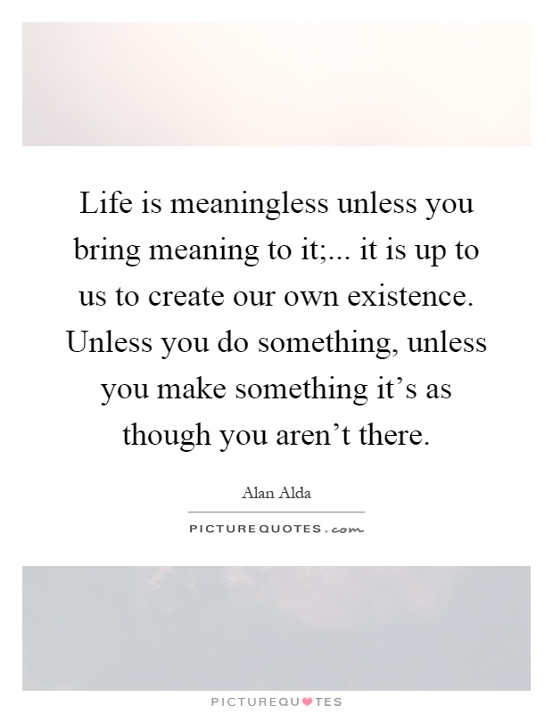 Life is meaningless unless you bring meaning to it;... it is up to us to create our own existence. Unless you do something, unless you make something it's as though you aren't there Picture Quote #1