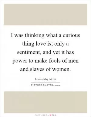 I was thinking what a curious thing love is; only a sentiment, and yet it has power to make fools of men and slaves of women Picture Quote #1