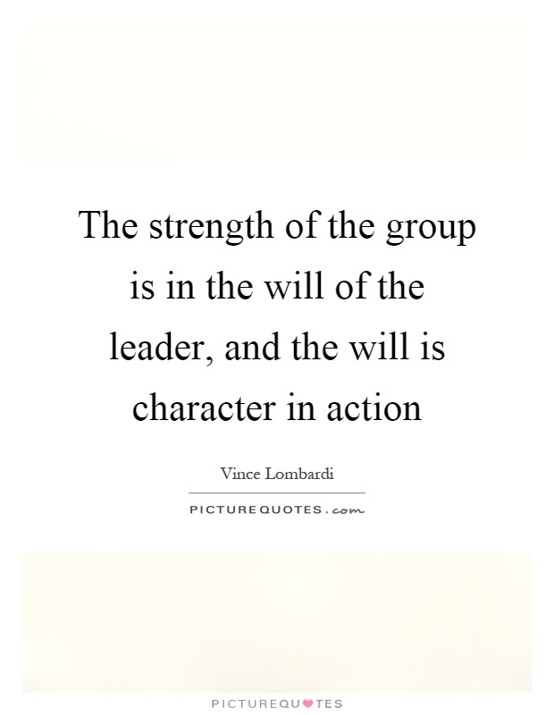 The strength of the group is in the will of the leader, and the will is character in action Picture Quote #1