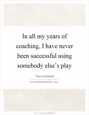 In all my years of coaching, I have never been successful using somebody else’s play Picture Quote #1