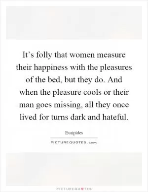 It’s folly that women measure their happiness with the pleasures of the bed, but they do. And when the pleasure cools or their man goes missing, all they once lived for turns dark and hateful Picture Quote #1