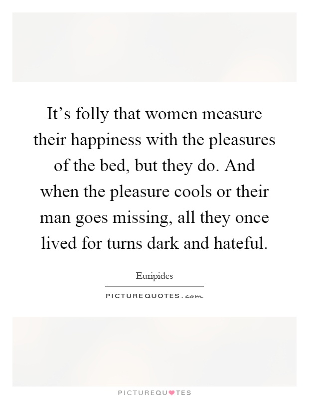 It's folly that women measure their happiness with the pleasures of the bed, but they do. And when the pleasure cools or their man goes missing, all they once lived for turns dark and hateful Picture Quote #1