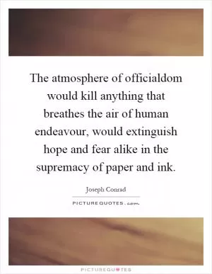 The atmosphere of officialdom would kill anything that breathes the air of human endeavour, would extinguish hope and fear alike in the supremacy of paper and ink Picture Quote #1