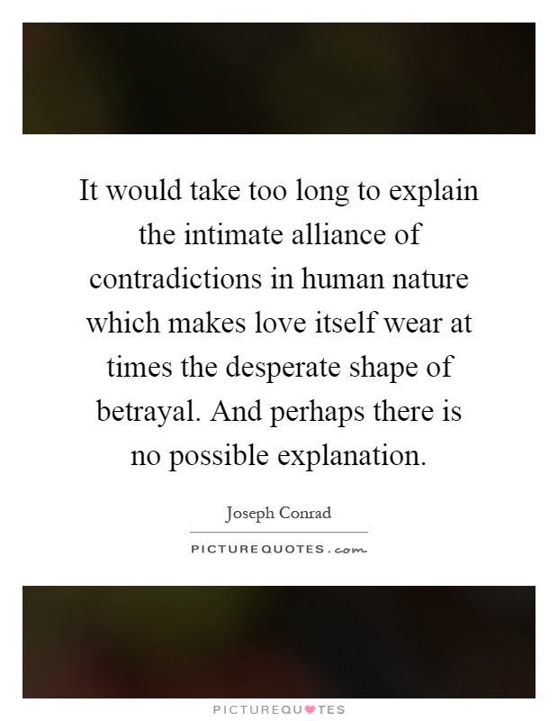 It would take too long to explain the intimate alliance of contradictions in human nature which makes love itself wear at times the desperate shape of betrayal. And perhaps there is no possible explanation Picture Quote #1