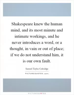 Shakespeare knew the human mind, and its most minute and intimate workings, and he never introduces a word, or a thought, in vain or out of place; if we do not understand him, it is our own fault Picture Quote #1