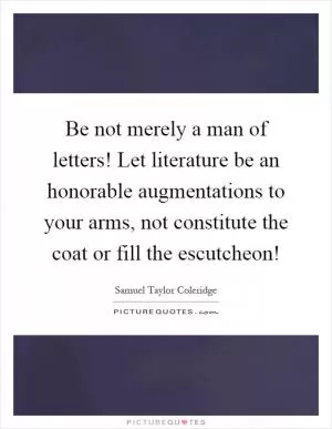 Be not merely a man of letters! Let literature be an honorable augmentations to your arms, not constitute the coat or fill the escutcheon! Picture Quote #1