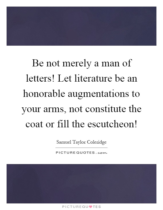 Be not merely a man of letters! Let literature be an honorable augmentations to your arms, not constitute the coat or fill the escutcheon! Picture Quote #1