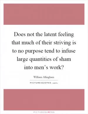 Does not the latent feeling that much of their striving is to no purpose tend to infuse large quantities of sham into men’s work? Picture Quote #1