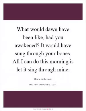 What would dawn have been like, had you awakened? It would have sung through your bones. All I can do this morning is let it sing through mine Picture Quote #1