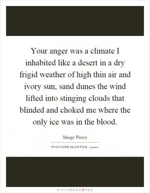 Your anger was a climate I inhabited like a desert in a dry frigid weather of high thin air and ivory sun, sand dunes the wind lifted into stinging clouds that blinded and choked me where the only ice was in the blood Picture Quote #1