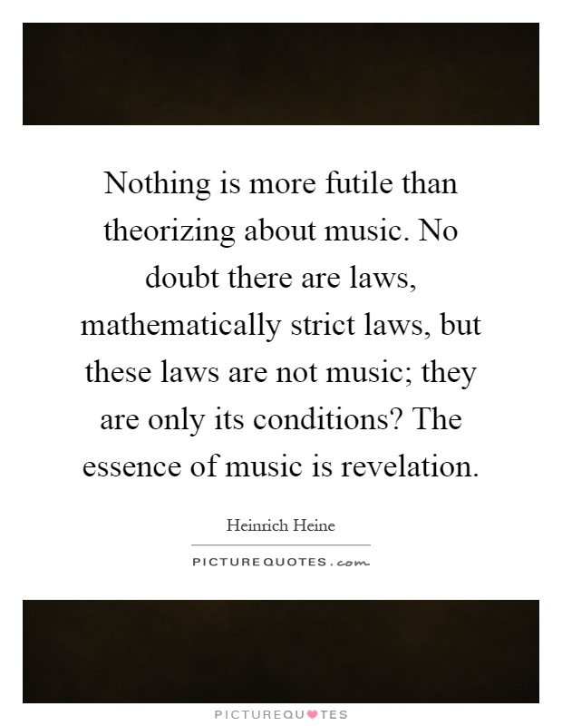 Nothing is more futile than theorizing about music. No doubt there are laws, mathematically strict laws, but these laws are not music; they are only its conditions? The essence of music is revelation Picture Quote #1