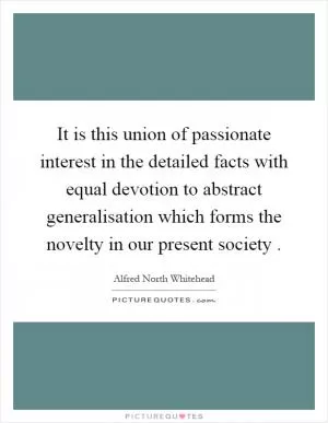 It is this union of passionate interest in the detailed facts with equal devotion to abstract generalisation which forms the novelty in our present society Picture Quote #1