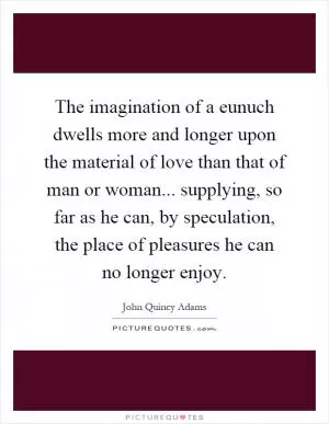 The imagination of a eunuch dwells more and longer upon the material of love than that of man or woman... supplying, so far as he can, by speculation, the place of pleasures he can no longer enjoy Picture Quote #1