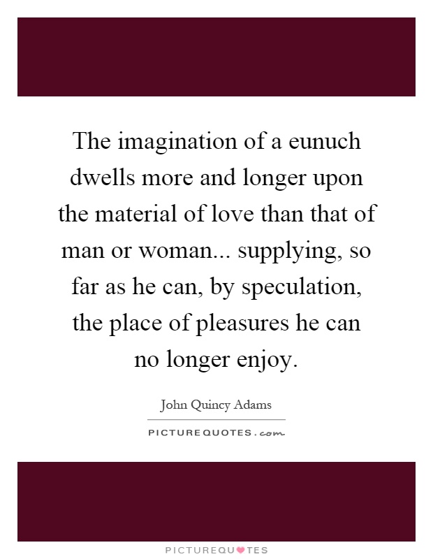 The imagination of a eunuch dwells more and longer upon the material of love than that of man or woman... supplying, so far as he can, by speculation, the place of pleasures he can no longer enjoy Picture Quote #1