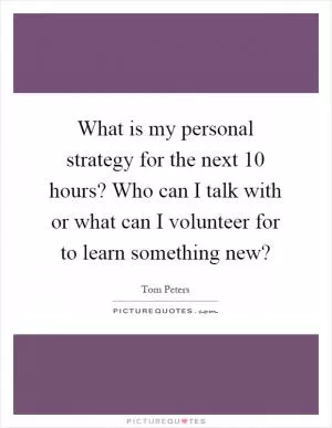 What is my personal strategy for the next 10 hours? Who can I talk with or what can I volunteer for to learn something new? Picture Quote #1
