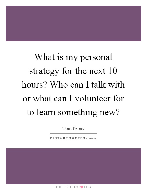 What is my personal strategy for the next 10 hours? Who can I talk with or what can I volunteer for to learn something new? Picture Quote #1